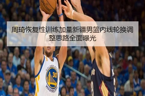 周琦恢复性训练加量新疆男篮内线轮换调整思路全面曝光 | HaoboSports
